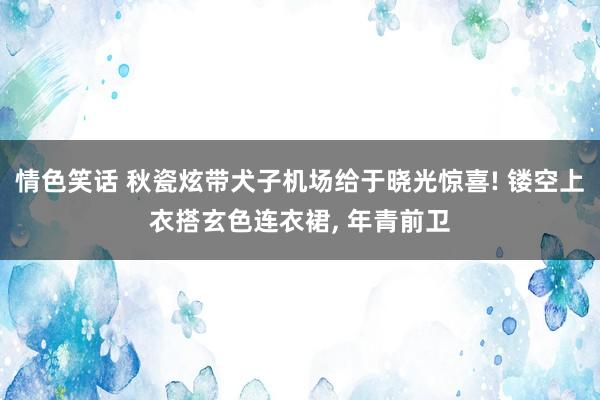 情色笑话 秋瓷炫带犬子机场给于晓光惊喜! 镂空上衣搭玄色连衣裙， 年青前卫