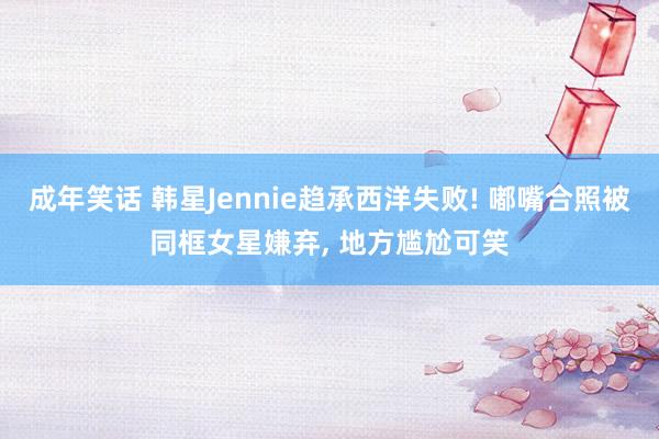 成年笑话 韩星Jennie趋承西洋失败! 嘟嘴合照被同框女星嫌弃， 地方尴尬可笑