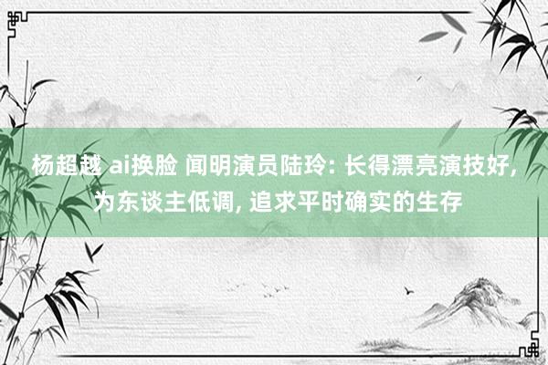 杨超越 ai换脸 闻明演员陆玲: 长得漂亮演技好， 为东谈主低调， 追求平时确实的生存