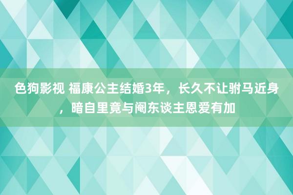 色狗影视 福康公主结婚3年，长久不让驸马近身，暗自里竟与阉东谈主恩爱有加