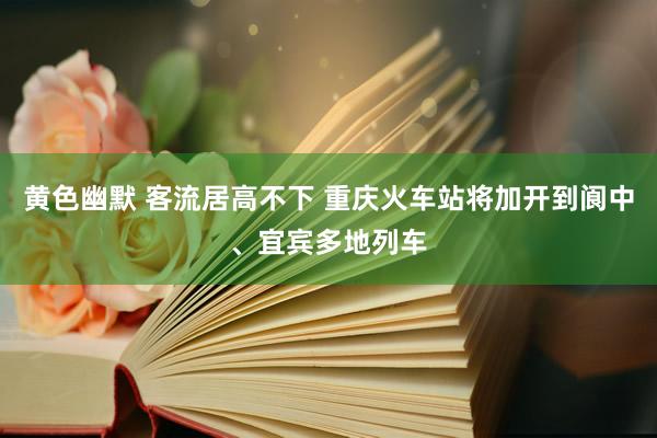 黄色幽默 客流居高不下 重庆火车站将加开到阆中、宜宾多地列车