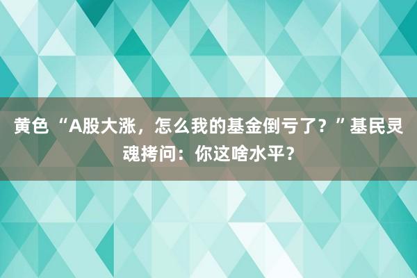 黄色 “A股大涨，怎么我的基金倒亏了？”基民灵魂拷问：你这啥水平？