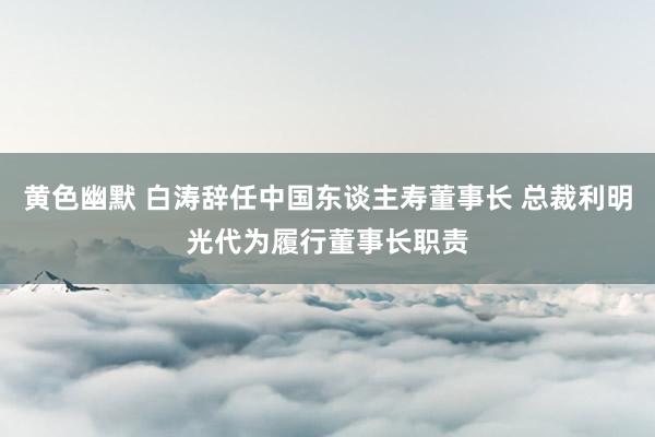 黄色幽默 白涛辞任中国东谈主寿董事长 总裁利明光代为履行董事长职责