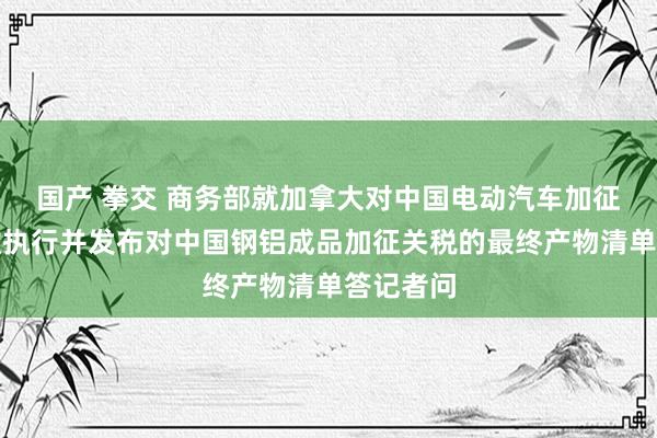 国产 拳交 商务部就加拿大对中国电动汽车加征关税见效执行并发布对中国钢铝成品加征关税的最终产物清单答记者问