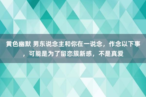 黄色幽默 男东说念主和你在一说念，作念以下事，可能是为了留恋簇新感，不是真爱