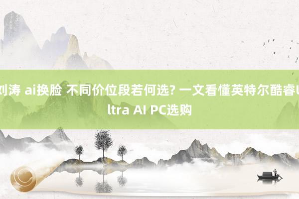 刘涛 ai换脸 不同价位段若何选? 一文看懂英特尔酷睿Ultra AI PC选购