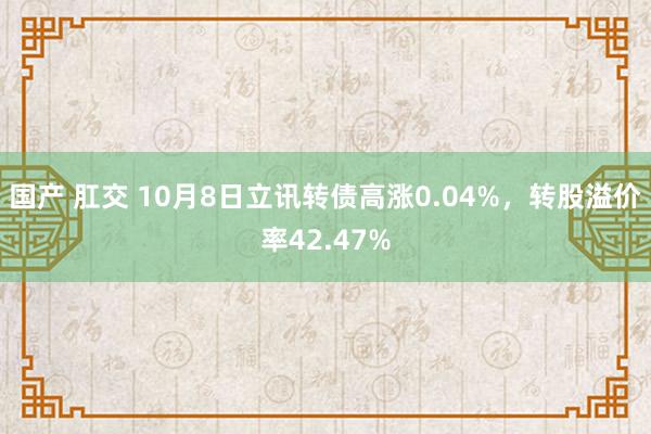 国产 肛交 10月8日立讯转债高涨0.04%，转股溢价率42.47%