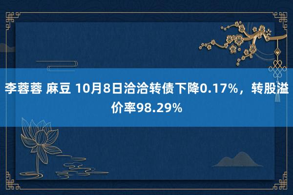 李蓉蓉 麻豆 10月8日洽洽转债下降0.17%，转股溢价率98.29%