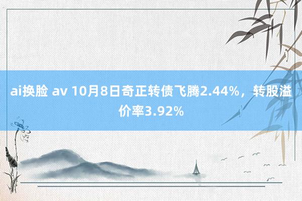 ai换脸 av 10月8日奇正转债飞腾2.44%，转股溢价率3.92%