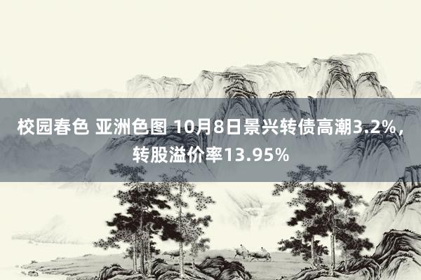 校园春色 亚洲色图 10月8日景兴转债高潮3.2%，转股溢价率13.95%