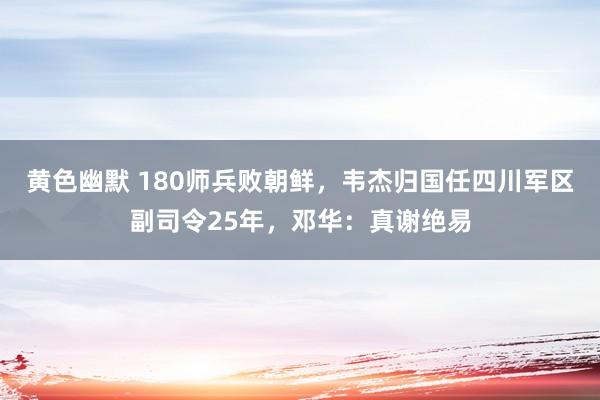 黄色幽默 180师兵败朝鲜，韦杰归国任四川军区副司令25年，邓华：真谢绝易