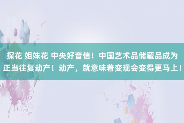 探花 姐妹花 中央好音信！中国艺术品储藏品成为正当往复动产！动产，就意味着变现会变得更马上！