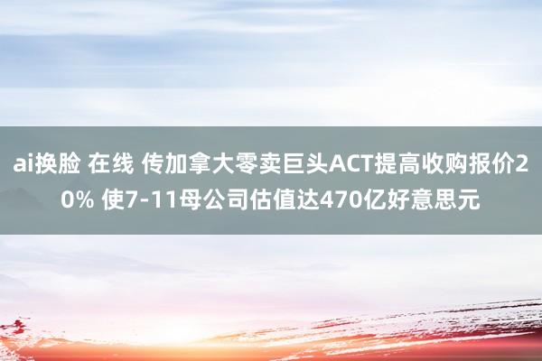 ai换脸 在线 传加拿大零卖巨头ACT提高收购报价20% 使7-11母公司估值达470亿好意思元