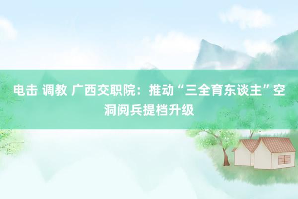 电击 调教 广西交职院：推动“三全育东谈主”空洞阅兵提档升级