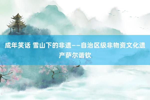 成年笑话 雪山下的非遗——自治区级非物资文化遗产萨尔谐钦