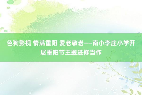 色狗影视 情满重阳 爱老敬老——南小李庄小学开展重阳节主题进修当作