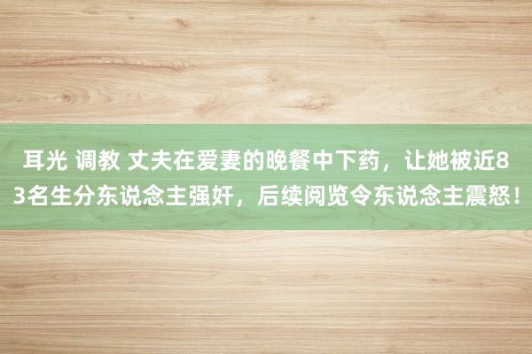 耳光 调教 丈夫在爱妻的晚餐中下药，让她被近83名生分东说念主强奸，后续阅览令东说念主震怒！