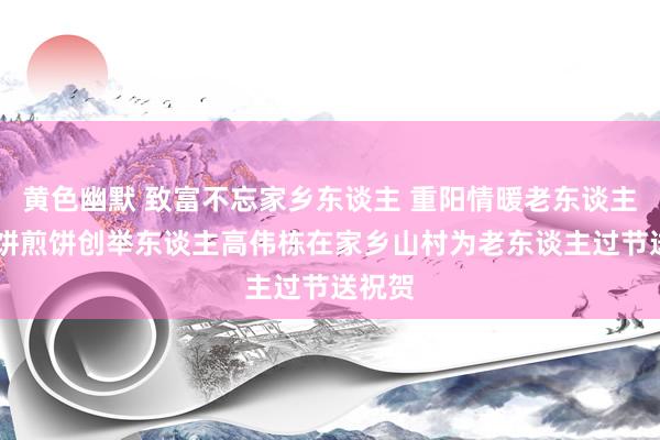 黄色幽默 致富不忘家乡东谈主 重阳情暖老东谈主心 健饼煎饼创举东谈主高伟栋在家乡山村为老东谈主过节送祝贺