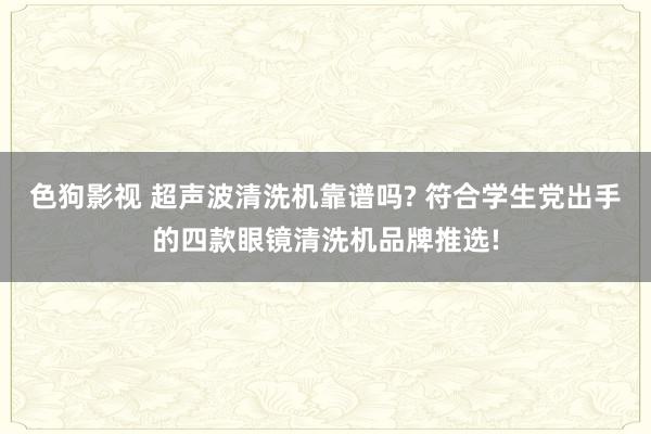 色狗影视 超声波清洗机靠谱吗? 符合学生党出手的四款眼镜清洗机品牌推选!