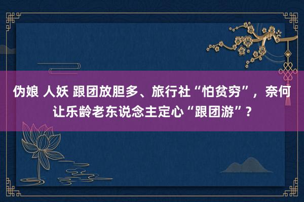 伪娘 人妖 跟团放胆多、旅行社“怕贫穷”，奈何让乐龄老东说念主定心“跟团游”？