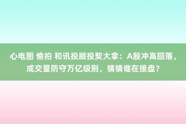 心电图 偷拍 和讯投顾投契大拿：A股冲高回落，成交量防守万亿级别，猜猜谁在接盘？