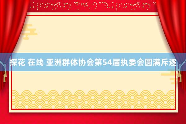 探花 在线 亚洲群体协会第54届执委会圆满斥逐