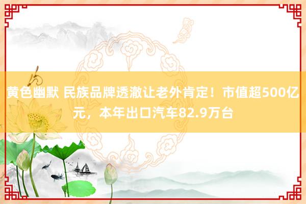 黄色幽默 民族品牌透澈让老外肯定！市值超500亿元，本年出口汽车82.9万台