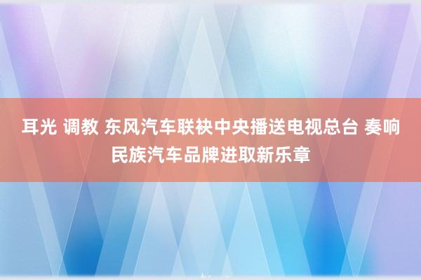 耳光 调教 东风汽车联袂中央播送电视总台 奏响民族汽车品牌进取新乐章