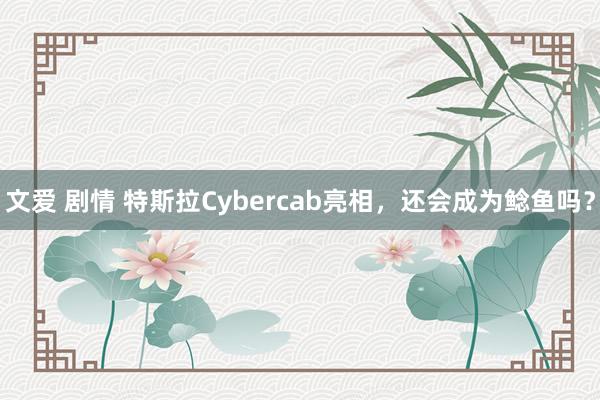 文爱 剧情 特斯拉Cybercab亮相，还会成为鲶鱼吗？