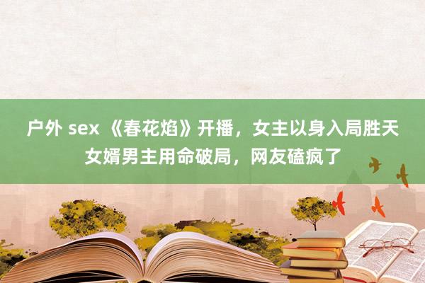 户外 sex 《春花焰》开播，女主以身入局胜天女婿男主用命破局，网友磕疯了