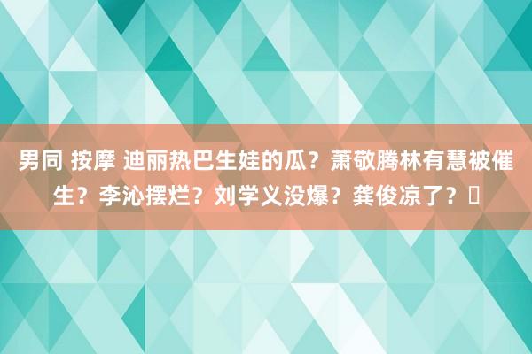 男同 按摩 迪丽热巴生娃的瓜？萧敬腾林有慧被催生？李沁摆烂？刘学义没爆？龚俊凉了？​