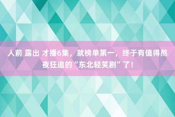 人前 露出 才播6集，就榜单第一，终于有值得熬夜狂追的“东北轻笑剧”了！