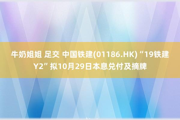 牛奶姐姐 足交 中国铁建(01186.HK)“19铁建Y2”拟10月29日本息兑付及摘牌