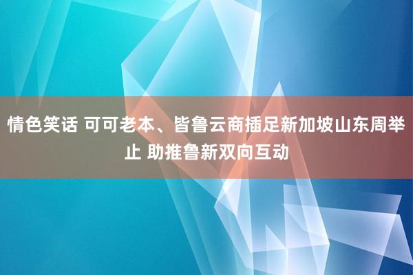 情色笑话 可可老本、皆鲁云商插足新加坡山东周举止 助推鲁新双向互动