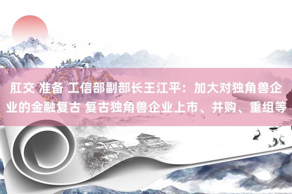 肛交 准备 工信部副部长王江平：加大对独角兽企业的金融复古 复古独角兽企业上市、并购、重组等