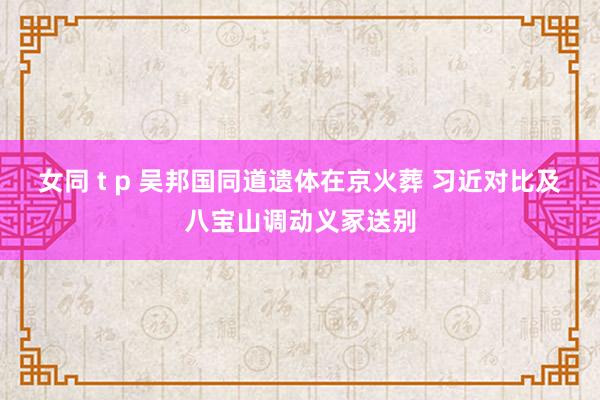 女同 t p 吴邦国同道遗体在京火葬 习近对比及八宝山调动义冢送别