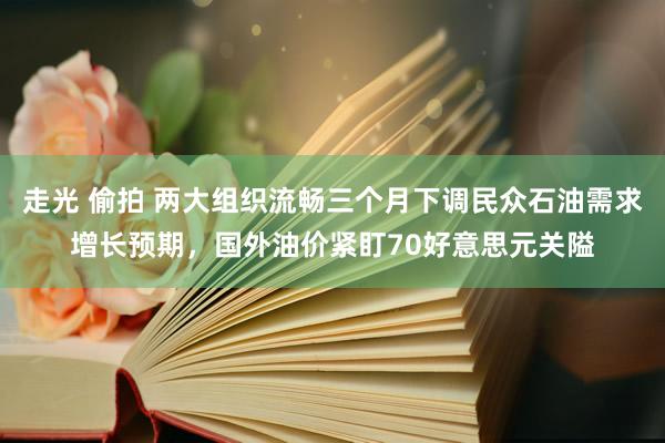 走光 偷拍 两大组织流畅三个月下调民众石油需求增长预期，国外油价紧盯70好意思元关隘