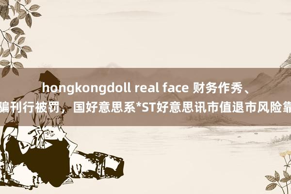 hongkongdoll real face 财务作秀、诓骗刊行被罚，国好意思系*ST好意思讯市值退市风险靠拢