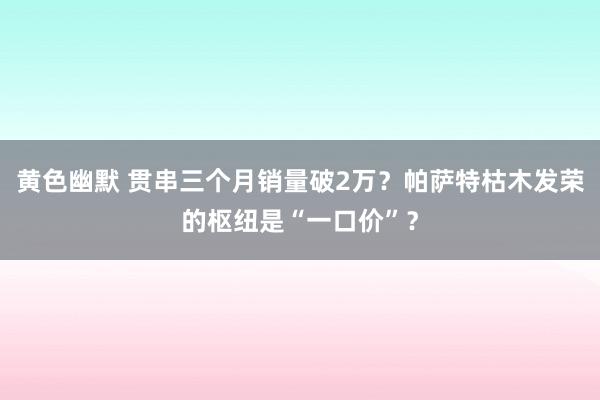 黄色幽默 贯串三个月销量破2万？帕萨特枯木发荣的枢纽是“一口价”？