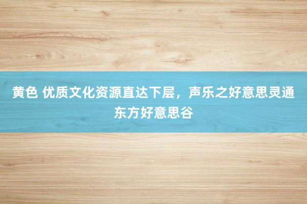 黄色 优质文化资源直达下层，声乐之好意思灵通东方好意思谷