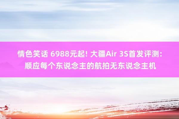 情色笑话 6988元起! 大疆Air 3S首发评测: 顺应每个东说念主的航拍无东说念主机