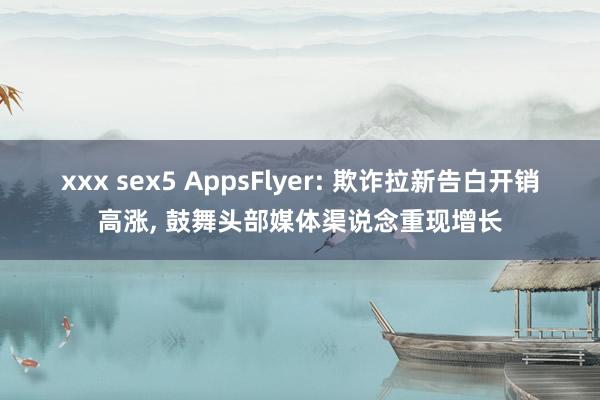 xxx sex5 AppsFlyer: 欺诈拉新告白开销高涨， 鼓舞头部媒体渠说念重现增长