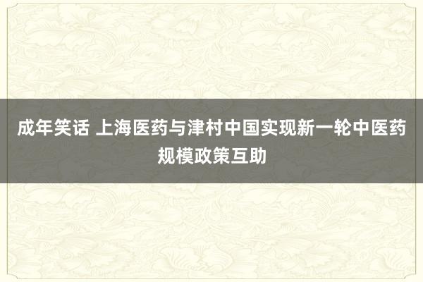 成年笑话 上海医药与津村中国实现新一轮中医药规模政策互助