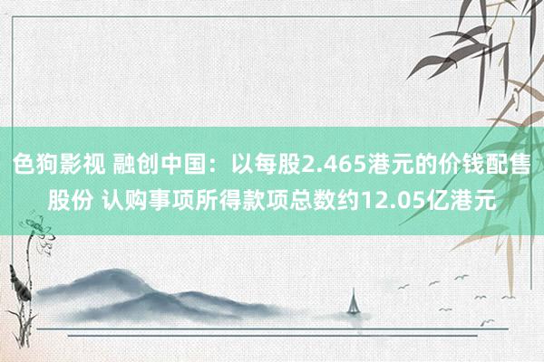 色狗影视 融创中国：以每股2.465港元的价钱配售股份 认购事项所得款项总数约12.05亿港元