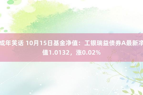 成年笑话 10月15日基金净值：工银瑞益债券A最新净值1.0132，涨0.02%