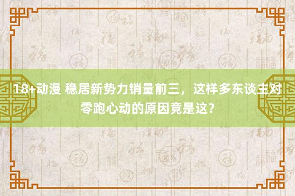 18+动漫 稳居新势力销量前三，这样多东谈主对零跑心动的原因竟是这？