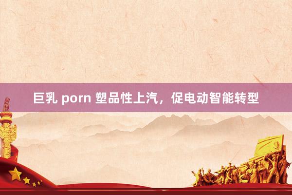 巨乳 porn 塑品性上汽，促电动智能转型