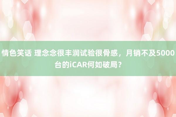 情色笑话 理念念很丰润试验很骨感，月销不及5000台的iCAR何如破局？