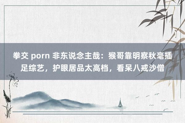 拳交 porn 非东说念主哉：猴哥靠明察秋毫插足综艺，护眼居品太高档，看呆八戒沙僧