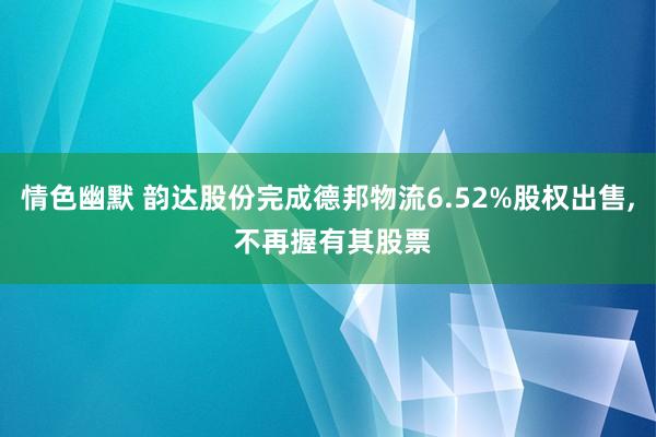 情色幽默 韵达股份完成德邦物流6.52%股权出售， 不再握有其股票